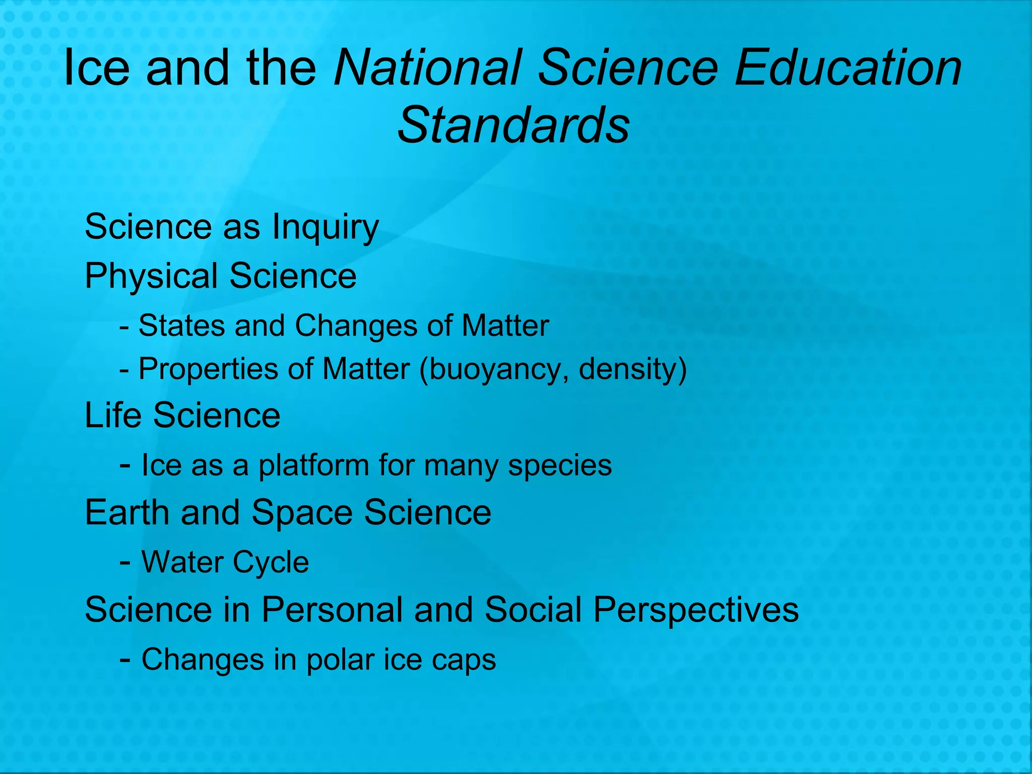 Ice and the  National Science Education Standards Science as Inquiry Physical Science - States and Changes of Matter - Properties of Matter (buoyancy, density) Life Science -  Ice as a platform for many species Earth and Space Science -  Water Cycle Science in Personal and Social Perspectives -  Changes in polar ice caps 