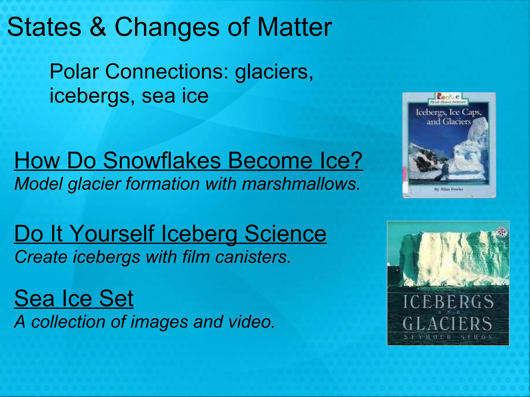 States & Changes of Matter How Do Snowflakes Become Ice? Model glacier formation with marshmallows. Do It Yourself Iceberg Science Create icebergs with film canisters.  Sea Ice Set A collection of images and video. Polar Connections: glaciers, icebergs, sea ice 