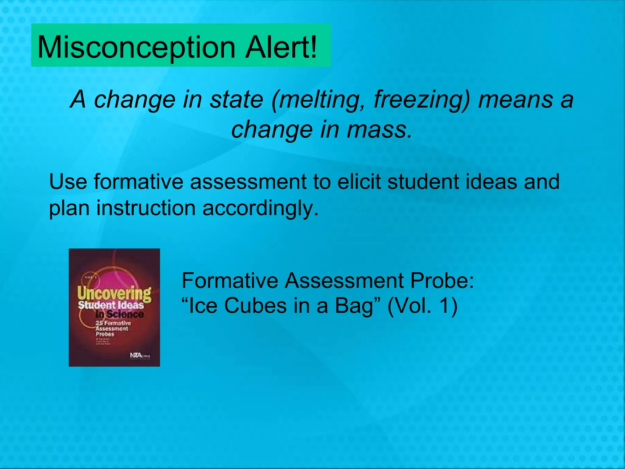 Misconception Alert! A change in state (melting, freezing) means a change in mass. Formative Assessment Probe: “ Ice Cubes in a Bag” (Vol. 1) Use formative assessment to elicit student ideas and  plan instruction accordingly. 