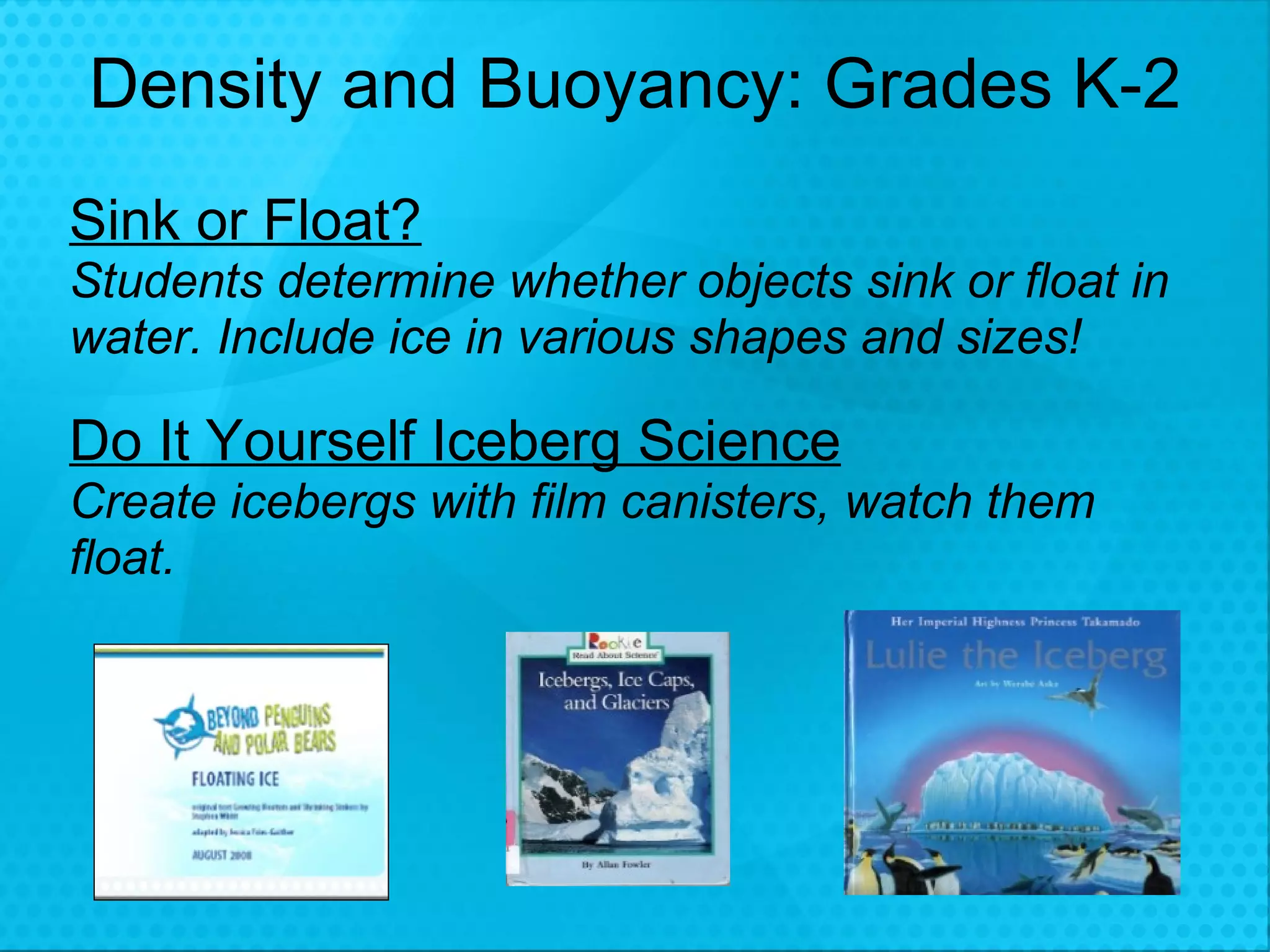 Density and Buoyancy: Grades K-2 Sink or Float?   Students determine whether objects sink or float in water. Include ice in various shapes and sizes! Do It Yourself Iceberg Science Create icebergs with film canisters, watch them float.  