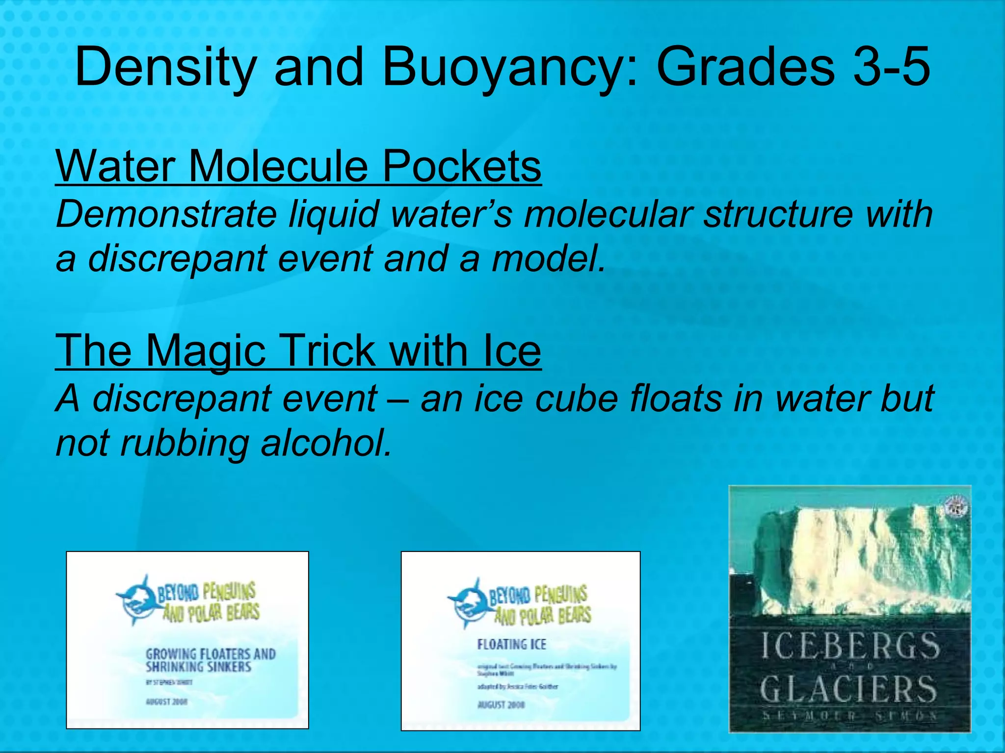 Density and Buoyancy: Grades 3-5 Water Molecule Pockets Demonstrate liquid water’s molecular structure with a discrepant event and a model. The Magic Trick with Ice   A discrepant event – an ice cube floats in water but not rubbing alcohol.  