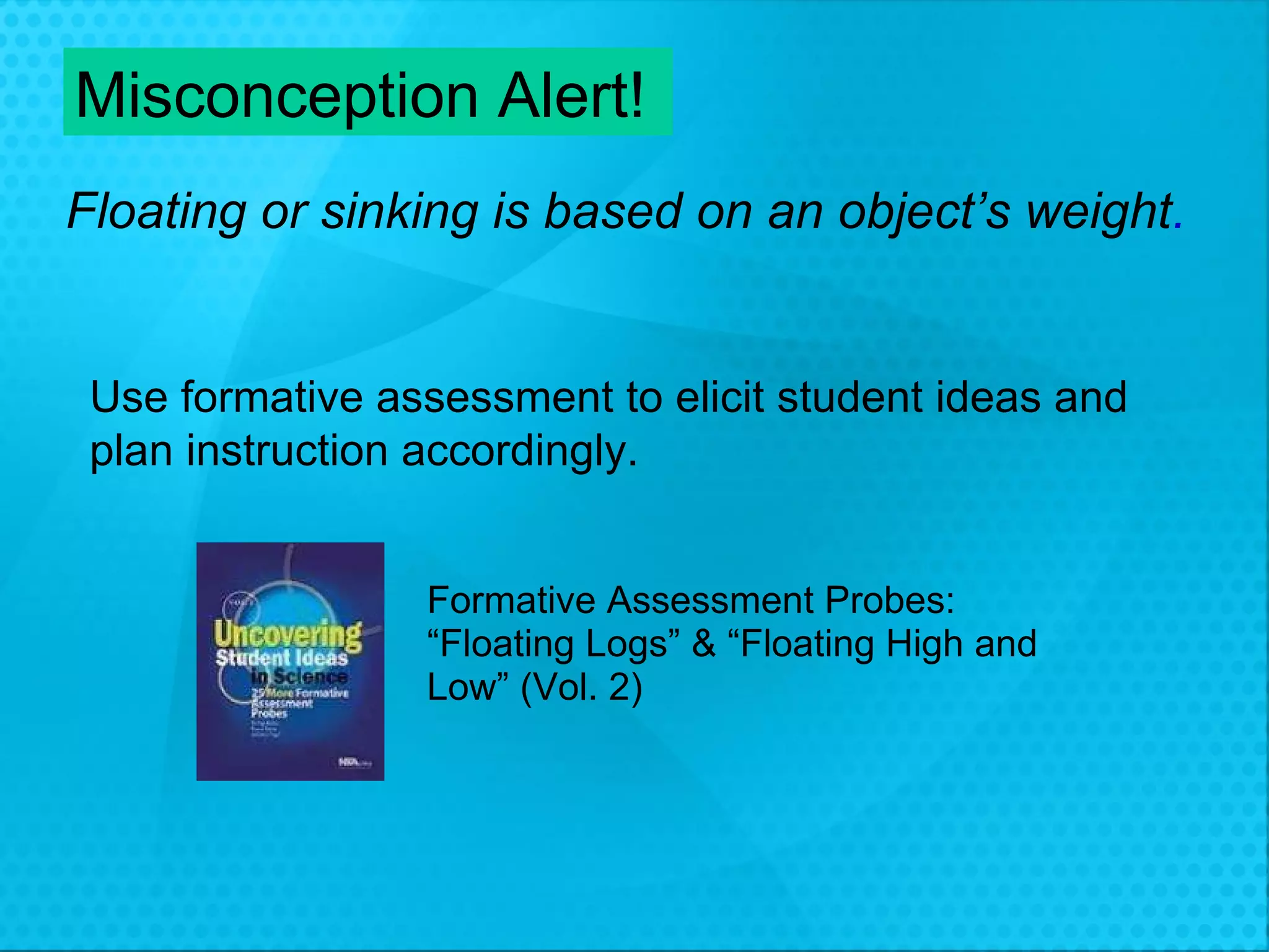 Misconception Alert! Floating or sinking is based on an object’s weight . Use formative assessment to elicit student ideas and  plan instruction accordingly. Formative Assessment Probes: “ Floating Logs” & “Floating High and Low” (Vol. 2) 