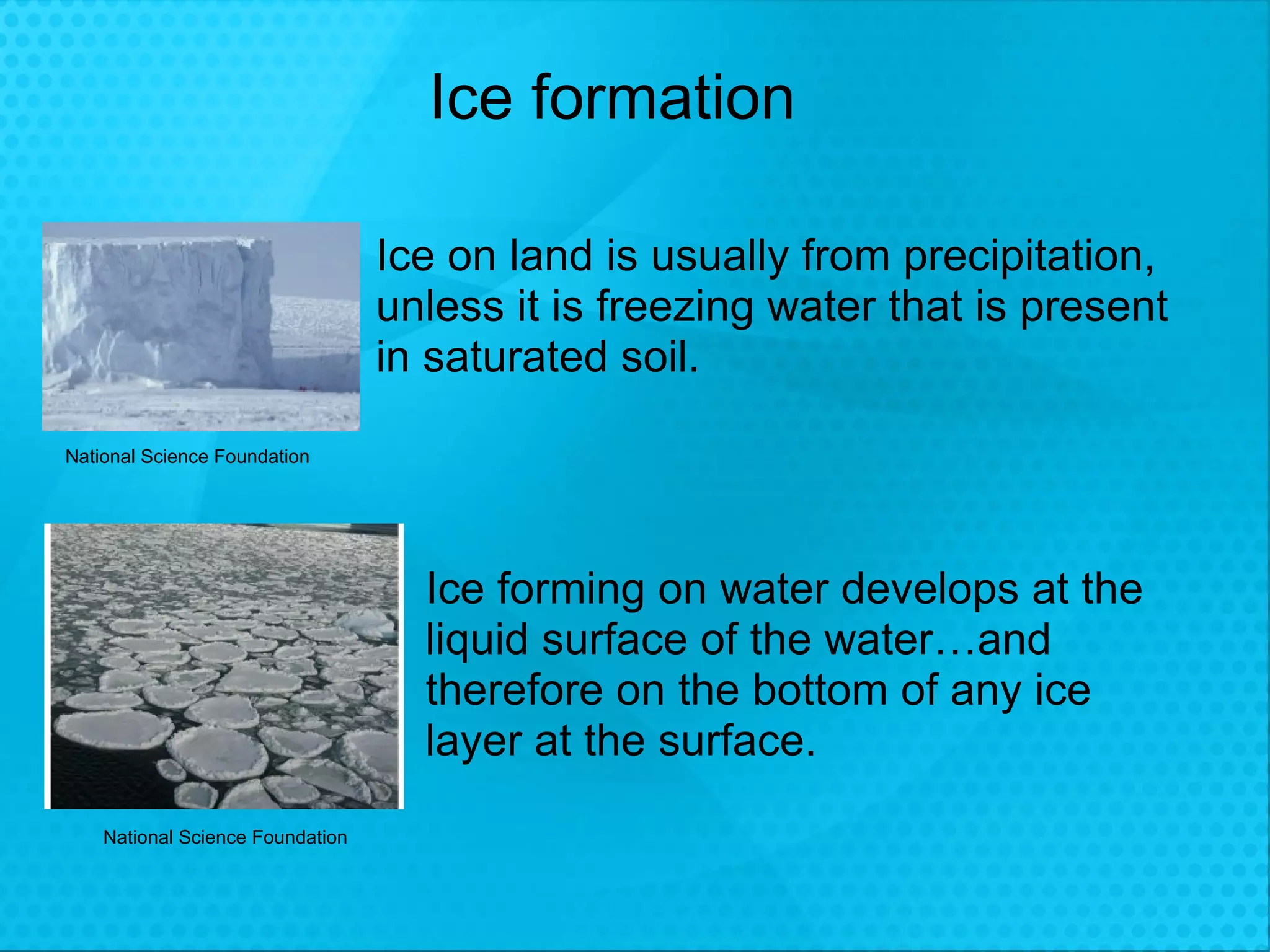 Ice formation Ice on land is usually from precipitation, unless it is freezing water that is present in saturated soil. Ice forming on water develops at the liquid surface of the water…and therefore on the bottom of any ice layer at the surface. National Science Foundation National Science Foundation 