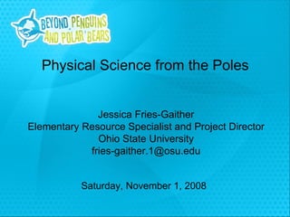 Saturday, November 1, 2008 Physical Science from the Poles Jessica Fries-Gaither Elementary Resource Specialist and Project Director Ohio State University [email_address] 