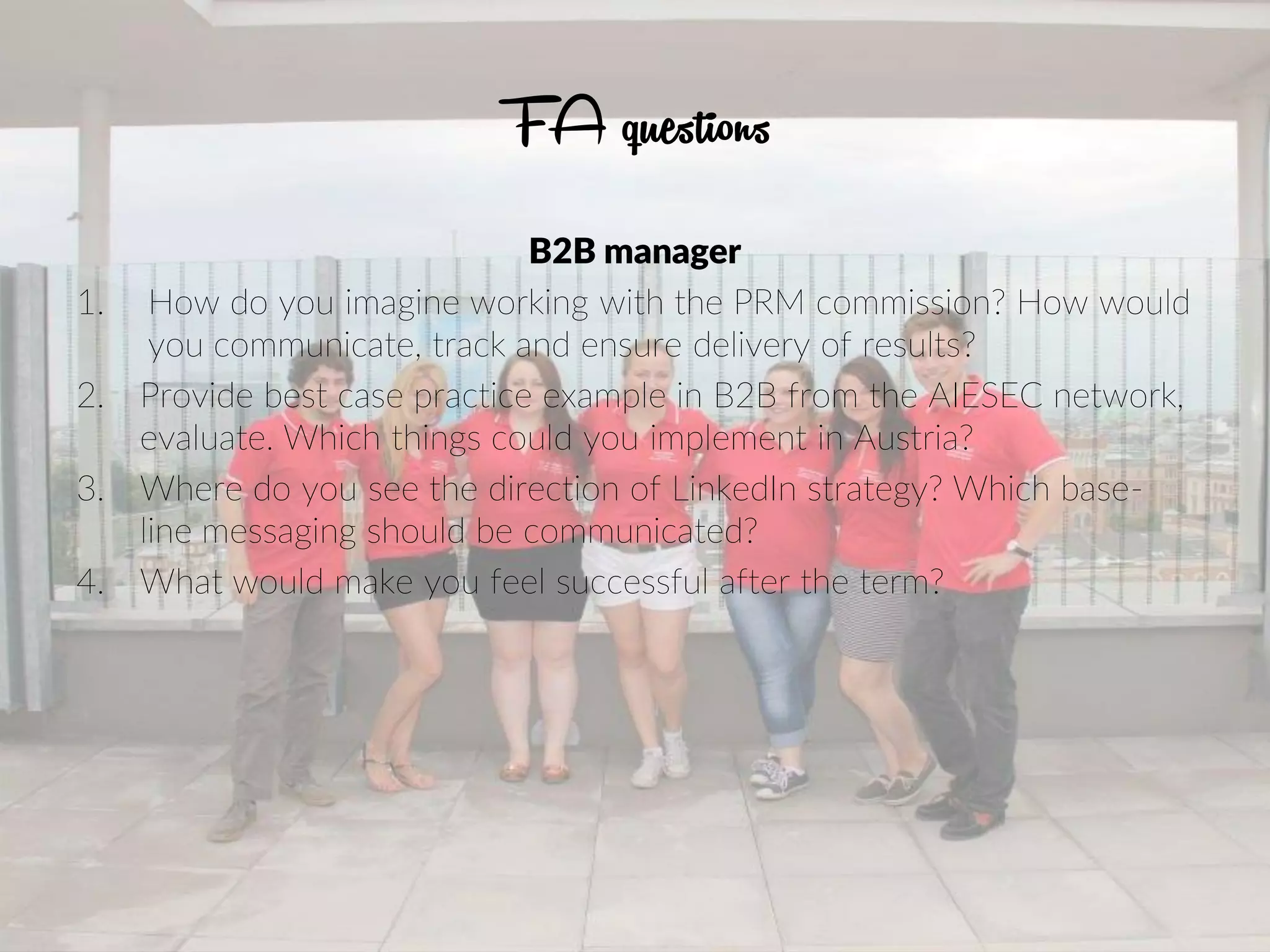 FA questions
B2B manager
1. How do you imagine working with the PRM commission? How would
you communicate, track and ensure delivery of results?
2. Provide best case practice example in B2B from the AIESEC network,
evaluate. Which things could you implement in Austria?
3. Where do you see the direction of LinkedIn strategy? Which base-
line messaging should be communicated?
4. What would make you feel successful after the term?
 