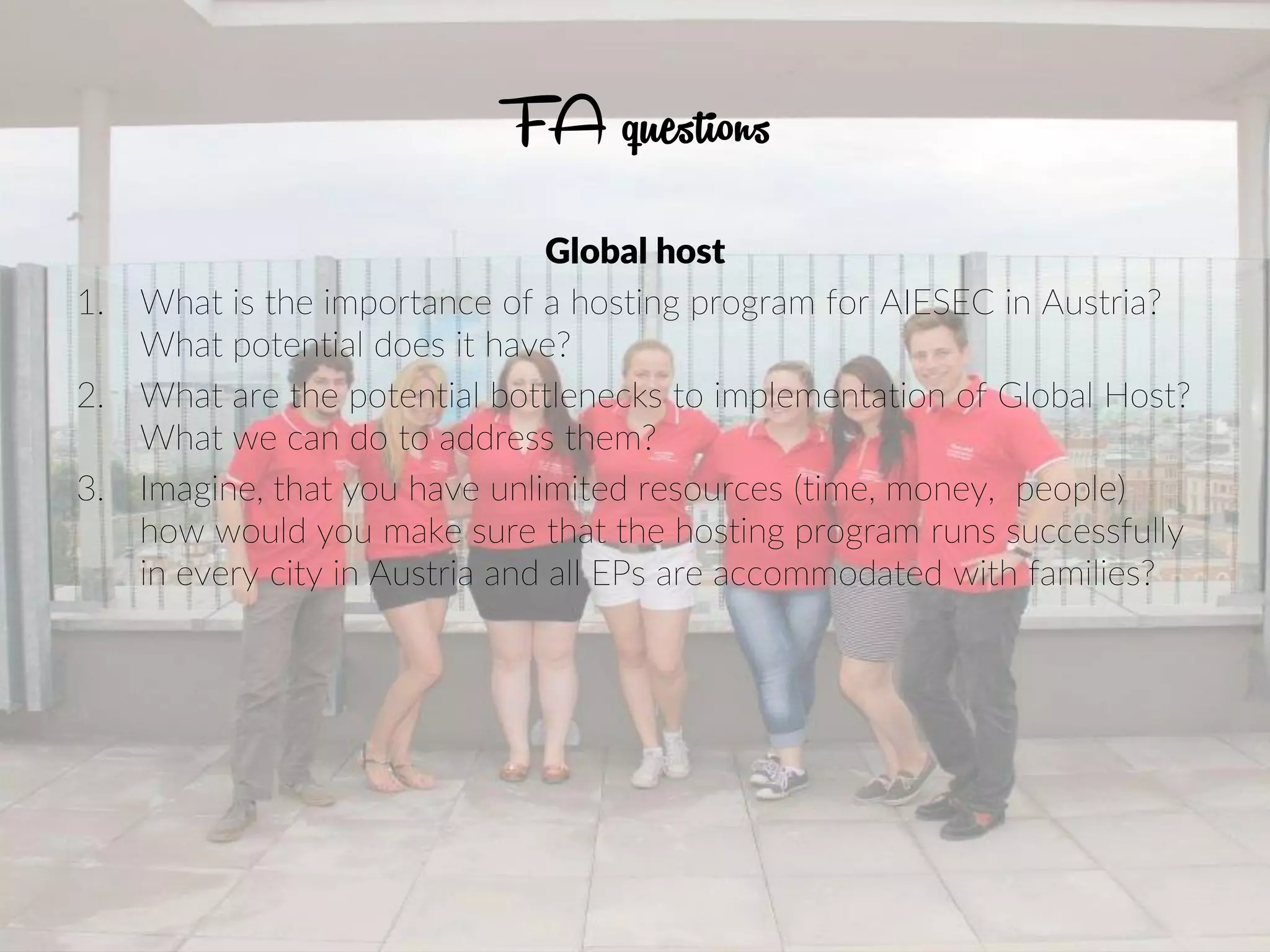 FA questions
Global host
1. What is the importance of a hosting program for AIESEC in Austria?
What potential does it have?
2. What are the potential bottlenecks to implementation of Global Host?
What we can do to address them?
3. Imagine, that you have unlimited resources (time, money, people)
how would you make sure that the hosting program runs successfully
in every city in Austria and all EPs are accommodated with families?
 