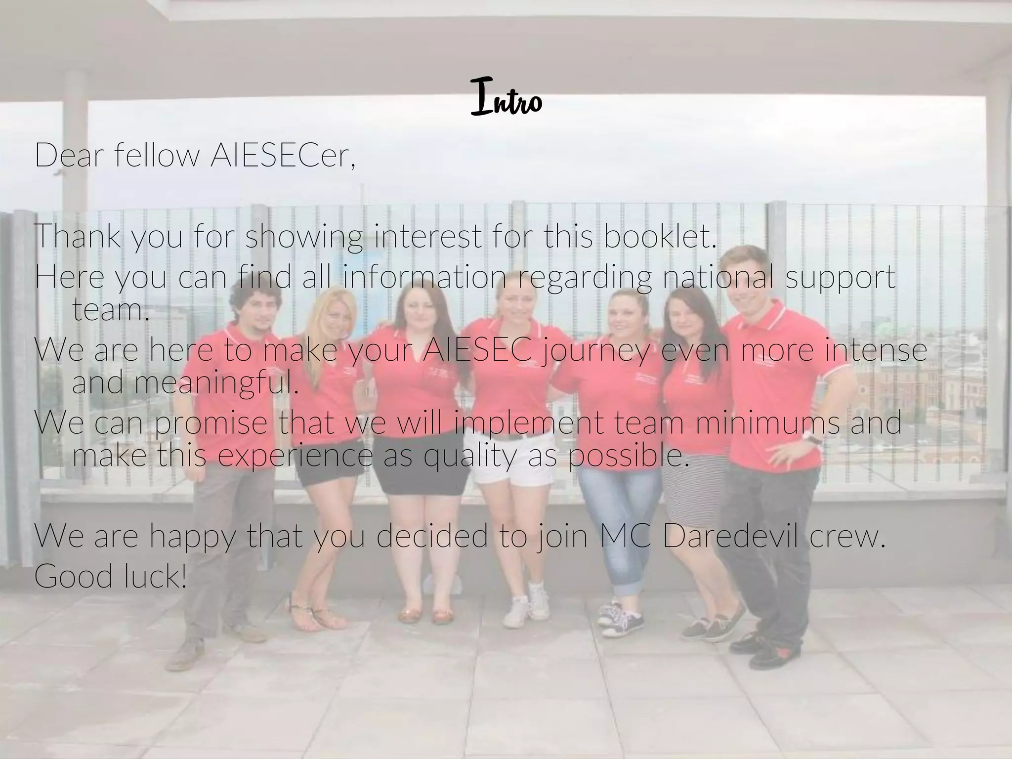 Intro
Dear fellow AIESECer,
Thank you for showing interest for this booklet.
Here you can find all information regarding national support
team.
We are here to make your AIESEC journey even more intense
and meaningful.
We can promise that we will implement team minimums and
make this experience as quality as possible.
We are happy that you decided to join MC Daredevil crew.
Good luck!
 