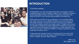 INTRODUCTION
To all those reading,
Congratulations! You have just made the first step in the journey to work on
the National Support Team in AIESEC Thailand 15-16. If AIESEC is a place to
develop leadership and learn new skills in a supportive environment, then
being on the NST is one of the best ways possible to accomplish this.
While working on the NST can be a challenging, it is an incredibly fulfilling
role, either as the end of your AIESEC experience or the launching point to
even bigger ambitions. You get all of the joys of working in your preferred
function, but ultimately make an even bigger impact in Thailand and the world.
You will better understand the national perspective of AIESEC and receive an
opportunity to work with people from outside your LC. Most importantly, you
will serve a vital role in making sure AIESEC in Thailand’s operations continue
sustainably for years to come.
It might seem like too large of a task. You might wonder if you are the right
person for the job. But if you don’t apply, who will? So read on, and take a
chance. Together, Be brave, Make it happen!
With Love,
MC Singha 15-16
 