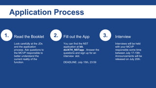 Application Process
1. 2. 3.Read the Booklet
Look carefully at the JDs
and the application
process. Ask questions to
the MCVP responsible to
better understand the
current reality of the
function.
Fill out the App
You can find the NST
application at bit.
do/ATH_NSTapp . Answer the
questions and sign up for an
interview slot.
DEADLINE: August 3rd, 23:59
Interview
Interviews will be held
with your MCVP
responsible some time
between August 5-7th.
Announcements will be
released on August 8th.
 
