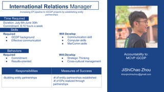 Accountability to:
MCVP iGCDP
JiShiChao Zhou
khonjinchrischou@gmail.com
International Relations Manager
Skills
Behaviors
Time Required
Increasing EP pipeline to iGCDP projects by establishing entity
partnerships
Duration: July 6th-June 30th
Commitment: 8-10 hours a week
Required
● GCDP background
● Effective communication
Will Develop
● Communication skill
● Computer skills
● MarComm skills
Required
● Commitment
● Results-oriented
Will Develop
● Strategic Thinking
● Cross-cultural management
Responsibilities Measures of Success
-Building entity partnerships -# of entity partnerships established
-# of EPs realized through
partnerships
 