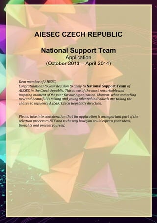 AIESEC CZECH REPUBLIC
National Support Team
Application
(November 2013 – April 2014)
Dear member of AIESEC,
Congratulations to your decision to apply to National Support Team of
AIESEC in the Czech Republic. This is one of the most remarkable and
inspiring moment of the year for our organization. Moment, when something
new and beautiful is raising and young talented individuals are taking the
chance to influence AIESEC Czech Republic’s direction.
Please, take into consideration that the application is an important part of the
selection process to NST and is the way how you could express your ideas,
thoughts and present yourself.

 