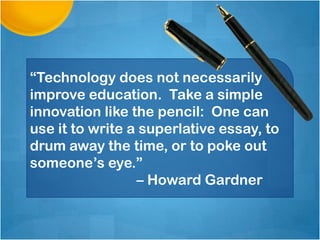 “Technology does not necessarily
improve education. Take a simple
innovation like the pencil: One can
use it to write a superlative essay, to
drum away the time, or to poke out
someone’s eye.”
                 – Howard Gardner
 