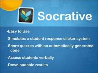 Socrative
-Easy to Use
-Simulates a student response clicker system
-Share quizzes with an automatically generated
  code
-Assess students verbally
-Downloadable results
 