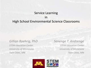 Service Learning
in
High School Environmental Science Classrooms
Gillian Roehrig, PhD
STEM Education Center
University of Minnesota
Twin Cities, MN
Senenge T. Andzenge
STEM Education Center
University of Minnesota
Twin Cities, MN
 