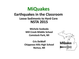 MiQuakes
Earthquakes in the Classroom
Loose Sediments to Hard Core
NSTA 2015
Michele Svoboda
Mill Creek Middle School
Comstock Park, MI
Cris DeWolf
Chippewa Hills High School
Remus, MI
 