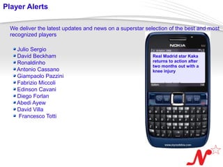Player Alerts

  We deliver the latest updates and news on a superstar selection of the best and most
  recognized players

       Julio Sergio
       David Beckham                                       Real Madrid star Kaka
       Ronaldinho                                          returns to action after
                                                           two months out with a
       Antonio Cassano                                     knee injury
       Giampaolo Pazzini
       Fabrizio Miccoli
       Edinson Cavani
       Diego Forlan
       Abedi Ayew
       David Villa
        Francesco Totti




 Page  10
 