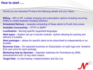 How to start ….

 Would you be interested Pl share the following details and your ideas...

 Billing – MO or MT, multiple charging and subscription options including recurring.
 Ability to create bespoke charging solutions
 Scheduled Delivery – bespoke scheduling of News alerts to fit with time zones
 Available Connectivity – HTTP or SMPP
 Localisation - Serving specific supported languages
 Alert types – System set up in secular modular system allowing for parsing and
 delivery of subsets
 Alert packages – allows for specific alerts to be subscribed to independently or as
 bundles
 Business Case – On expected business on Subscription on each type and tentative
 End user price for each package
 Marketing help by Operator – Operator readiness for Promotions by SMS,
 Advertisement and / or any other means
 Target Date - to start testing / implementation and Go Live


 Page  12
 