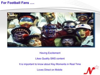 For Football Fans ….




                             Having Excitement

                          Likes Quality SMS content

            It is important to know about Key Moments in Real Time

 Page  3
                           Loves Direct on Mobile
 