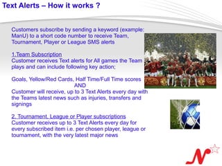 Text Alerts – How it works ?


   Customers subscribe by sending a keyword (example:
   ManU) to a short code number to receive Team,
   Tournament, Player or League SMS alerts

   1.Team Subscription
   Customer receives Text alerts for All games the Team
   plays and can include following key action;

   Goals, Yellow/Red Cards, Half Time/Full Time scores
                             AND
   Customer will receive, up to 3 Text Alerts every day with
   the Teams latest news such as injuries, transfers and
   signings

   2. Tournament, League or Player subscriptions
   Customer receives up to 3 Text Alerts every day for
   every subscribed item i.e. per chosen player, league or
   tournament, with the very latest major news


 Page  5
 