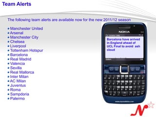 Team Alerts

   The following team alerts are available now for the new 2011/12 season

     Manchester United
     Arsenal
     Manchester City                                       Barcelona have arrived
     Chelsea                                               in England ahead of
     Liverpool                                             UCL Final to avoid ash
     Tottenham Hotspur                                     cloud
     Barcelona
     Real Madrid
     Valencia
     Sevilla
     Real Mallorca
     Inter Milan
     AC Milan
     Juventus
     Roma
     Sampdoria
     Palermo


 Page  6
 