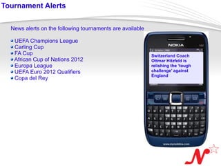 Tournament Alerts


   News alerts on the following tournaments are available

     UEFA Champions League
     Carling Cup
     FA Cup                                                 Switzerland Coach
     African Cup of Nations 2012                            Ottmar Hitzfeld is
     Europa League                                          relishing the ‘tough
     UEFA Euro 2012 Qualifiers                              challenge’ against
                                                            England
     Copa del Rey




 Page  7
 