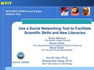 NYIT

 2012 NSTA STEM Forum & Expo
 (Atlantic City)




            Use a Social Networking Tool to Facilitate
              Scientific Skills and New Literacies
                                       Vivian Alforque
                                    (The Middle Village School)
                                         Mayen Davis
                         (The Young Women's Leadership School of Queens)
                                         Steve Green
                                 (IS 109 Jean Nuzzi Intermediate)


                                    Hui-Yin Hsu, Ph.D.
                                 Shiang-Kwei Wang, Ph.D.
       Grant # 1020091
                                 New York Institute of Technology
 