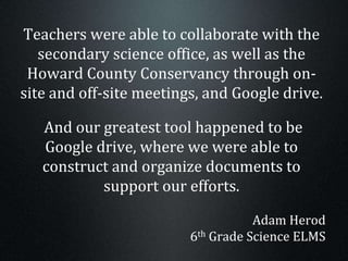 Teachers were able to collaborate with the
secondary science office, as well as the
Howard County Conservancy through on-
site and off-site meetings, and Google drive.
And our greatest tool happened to be
Google drive, where we were able to
construct and organize documents to
support our efforts.
Adam Herod
6th Grade Science ELMS
 