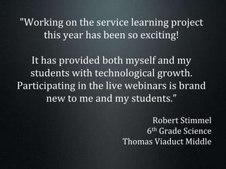 "Working on the service learning project
this year has been so exciting!
It has provided both myself and my
students with technological growth.
Participating in the live webinars is brand
new to me and my students.”
Robert Stimmel
6th Grade Science
Thomas Viaduct Middle
 