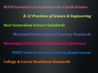 HCPSS Essential Curriculum Grade 6 Earth Science
K-12 Practices of Science & Engineering
Next Generation Science Standards
Maryland Environmental Literacy Standards
Meaningful Watershed Educational Experience
MSDE Student Service Learning Requirement
College & Career Readiness Standards
 