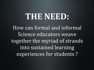 THE NEED:
How can formal and informal
Science educators weave
together the myriad of strands
into sustained learning
experiences for students ?
 