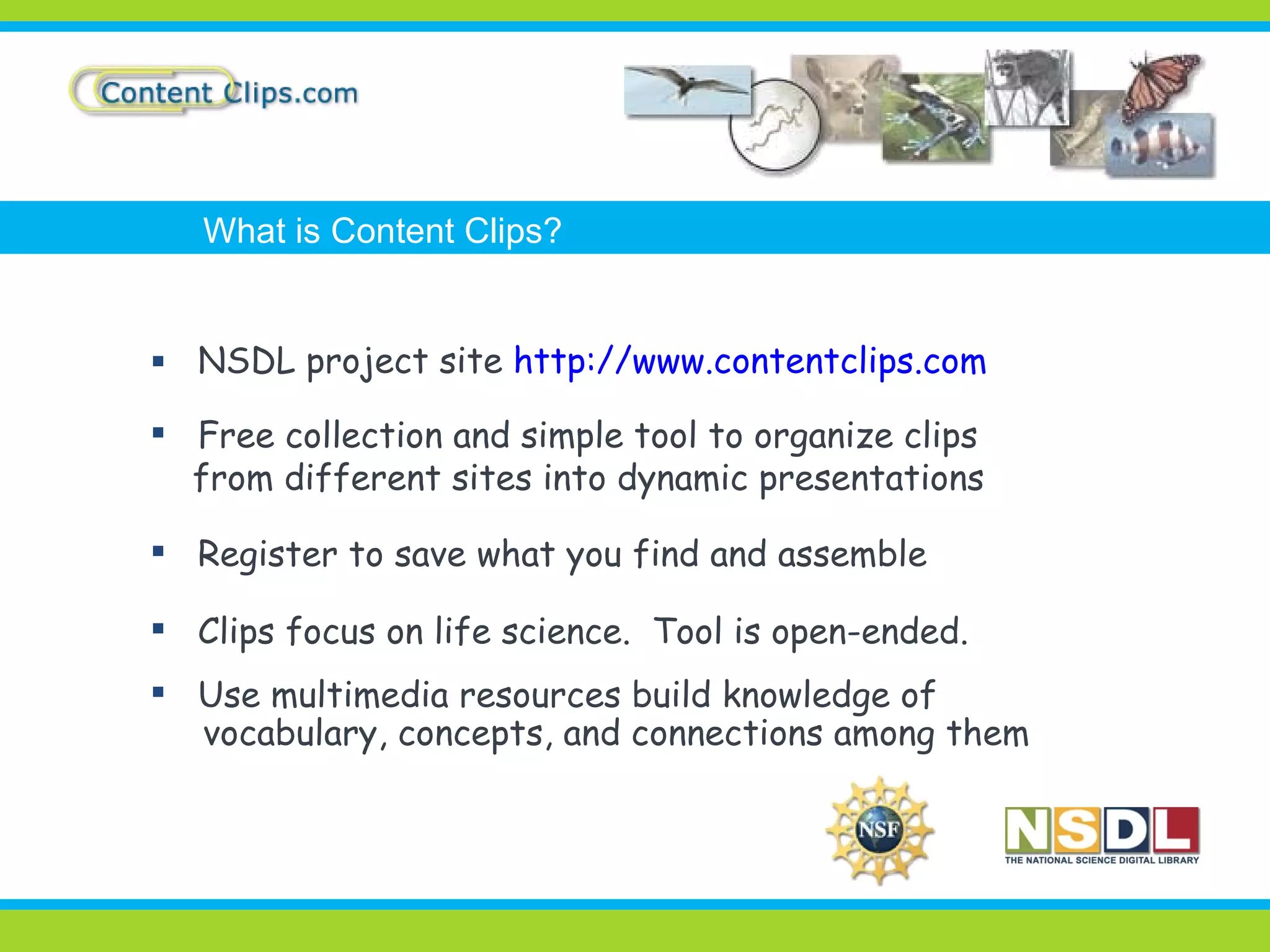 NSDL project site  http://www.contentclips.com Free collection and simple tool to organize clips  from different sites into dynamic presentations Register to save what you find and assemble Clips focus on life science.  Tool is open-ended. Use multimedia resources build knowledge of vocabulary, concepts, and connections among them What is Content Clips? 