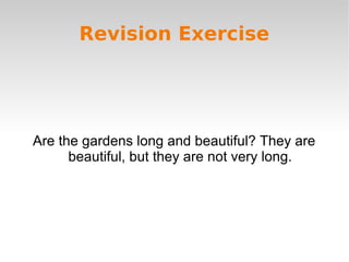 Revision Exercise 
Are the gardens long and beautiful? They are 
beautiful, but they are not very long. 
 