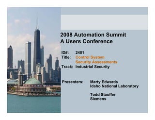 2008 Automation Summit
A Users Conference
ID#:   2481
Title: Control System
       Security Assessments
Track: Industrial Security


Presenters:   Marty Edwards
              Idaho National Laboratory

              Todd Stauffer
              Siemens
 