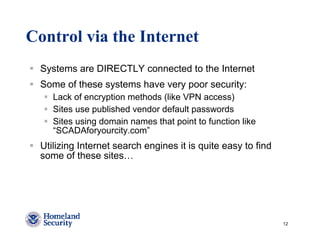 Control via the Internet
 Systems are DIRECTLY connected to the Internet
 Some of these systems have very poor security:
    Lack of encryption methods (like VPN access)
    Sites use published vendor default passwords
    Sites using domain names that point to function like
    “SCADAforyourcity.com”
 Utilizing Internet search engines it is quite easy to find
 some of these sites…




                                                              12
 