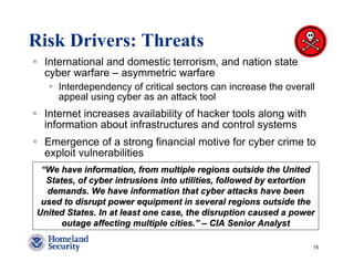 Risk Drivers: Threats
 International and domestic terrorism, and nation state
 cyber warfare – asymmetric warfare
     Interdependency of critical sectors can increase the overall
     appeal using cyber as an attack tool
 Internet increases availability of hacker tools along with
 information about infrastructures and control systems
 Emergence of a strong financial motive for cyber crime to
 exploit vulnerabilities
 “We have information, from multiple regions outside the United
  States, of cyber intrusions into utilities, followed by extortion
  demands. We have information that cyber attacks have been
 used to disrupt power equipment in several regions outside the
United States. In at least one case, the disruption caused a power
      outage affecting multiple cities.” – CIA Senior Analyst

                                                                  15
 