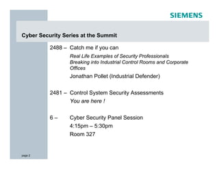 Cyber Security Series at the Summit

          2488 – Catch me if you can
                 Real Life Examples of Security Professionals
                 Breaking into Industrial Control Rooms and Corporate
                 Offices
                 Jonathan Pollet (Industrial Defender)


          2481 – Control System Security Assessments
                 You are here !


          6–     Cyber Security Panel Session
                 4:15pm – 5:30pm
                 Room 327


page 2
 