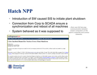 Hatch NPP
 Introduction of SW caused SIS to initiate plant shutdown
 Connection from Corp to SCADA ensure a
 synchronization and reboot of all machines    …there was full two-way
                                                communication between
 System behaved as it was supposed to           certain computers on the
                                              plant's corporate and control
                                                        networks.




                                                                      20
 