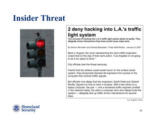 Insider Threat
                 2 deny hacking into L.A.'s traffic
                 light system
                 Two accused of hacking into L.A.'s traffic light system plead not guilty. They
                 allegedly chose intersections they knew would cause major jams.


                 By Sharon Bernstein and Andrew Blankstein, Times Staff Writers - January 9, 2007

                 Back in August, the union representing the city's traffic engineers
                 vowed that on the day of their work action, "Los Angeles is not going
                 to be a fun place to drive."

                 City officials took the threat seriously.

                 Fearful that the strikers could wreak havoc on the surface street
                 system, they temporarily blocked all engineers from access to the
                 computer that controls traffic signals.

                 But officials now allege that two engineers, Kartik Patel and Gabriel
                 Murillo, figured out how to hack in anyway. With a few clicks on a
                 laptop computer, the pair — one a renowned traffic engineer profiled
                 in the national media, the other a computer whiz who helped build the
                 system — allegedly tied up traffic at four intersections for several
                 days.
                                                                                 Los Angeles Times




                                                                                               23
 