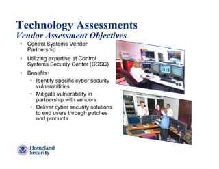 Technology Assessments
Vendor Assessment Objectives
  Control Systems Vendor
  Partnership
  Utilizing expertise at Control
  Systems Security Center (CSSC)
  Benefits:
     Identify specific cyber security
     vulnerabilities
     Mitigate vulnerability in
     partnership with vendors
     Deliver cyber security solutions
     to end users through patches
     and products




                                        24
 
