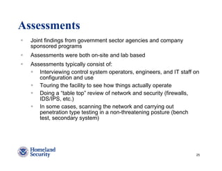 Assessments
  Joint findings from government sector agencies and company
  sponsored programs
  Assessments were both on-site and lab based
  Assessments typically consist of:
     Interviewing control system operators, engineers, and IT staff on
     configuration and use
     Touring the facility to see how things actually operate
     Doing a “table top” review of network and security (firewalls,
     IDS/IPS, etc.)
     In some cases, scanning the network and carrying out
     penetration type testing in a non-threatening posture (bench
     test, secondary system)




                                                                    25
 