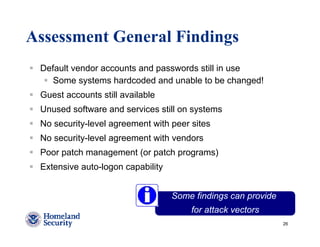 Assessment General Findings
 Default vendor accounts and passwords still in use
    Some systems hardcoded and unable to be changed!
 Guest accounts still available
 Unused software and services still on systems
 No security-level agreement with peer sites
 No security-level agreement with vendors
 Poor patch management (or patch programs)
 Extensive auto-logon capability


                                   Some findings can provide
                                       for attack vectors
                                                               26
 