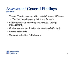 Assessment General Findings
continued

   Typical IT protections not widely used (firewalls, IDS, etc.)
      This has been improving in the last 6 months
   Little emphasis on reviewing security logs (Change
   management)
   Control system use of enterprise services (DNS, etc.)
   Shared passwords
   Web enabled critical field devices




                                                                   27
 