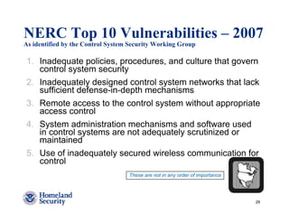 NERC Top 10 Vulnerabilities – 2007
As identified by the Control System Security Working Group

1. Inadequate policies, procedures, and culture that govern
   control system security
2. Inadequately designed control system networks that lack
   sufficient defense-in-depth mechanisms
3. Remote access to the control system without appropriate
   access control
4. System administration mechanisms and software used
   in control systems are not adequately scrutinized or
   maintained
5. Use of inadequately secured wireless communication for
   control
                                   These are not in any order of importance




                                                                              28
 