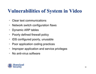 Vulnerabilities of System in Video
 Clear text communications
 Network switch configuration flaws
 Dynamic ARP tables
 Poorly defined firewall policy
 IDS configured poorly, unusable
 Poor application coding practices
 Improper application and service privileges
 No anti-virus software



                                               32
 