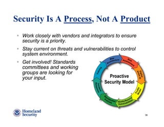 Security Is A Process, Not A Product
  Work closely with vendors and integrators to ensure
  security is a priority.
  Stay current on threats and vulnerabilities to control
  system environment.
  Get involved! Standards
  committees and working
  groups are looking for
  your input.




                                                           36
 
