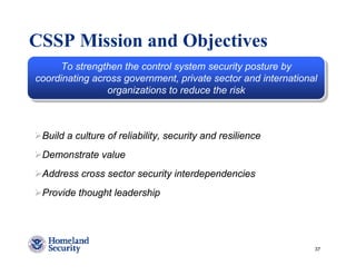 CSSP Mission and Objectives
      To strengthen the control system security posture by
       To strengthen the control system security posture by
coordinating across government, private sector and international
 coordinating across government, private sector and international
                 organizations to reduce the risk
                 organizations to reduce the risk



 Build a culture of reliability, security and resilience
 Demonstrate value
 Address cross sector security interdependencies
 Provide thought leadership




                                                               37
 