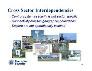 Cross Sector Interdependencies
 Control systems security is not sector specific
 Connectivity crosses geographic boundaries
 Sectors are not operationally isolated




                                                   39
 