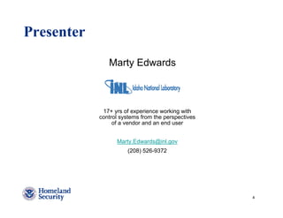 Presenter
               Marty Edwards



             17+ yrs of experience working with
            control systems from the perspectives
                 of a vendor and an end user


                  Marty.Edwards@inl.gov
                      (208) 526-9372




                                                    4
 