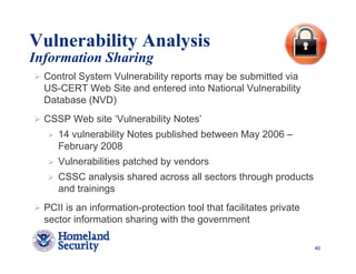 Vulnerability Analysis
Information Sharing
  Control System Vulnerability reports may be submitted via
  US-CERT Web Site and entered into National Vulnerability
  Database (NVD)
  CSSP Web site ‘Vulnerability Notes’
     14 vulnerability Notes published between May 2006 –
     February 2008
     Vulnerabilities patched by vendors
     CSSC analysis shared across all sectors through products
     and trainings
  PCII is an information-protection tool that facilitates private
  sector information sharing with the government

                                                                    40
 