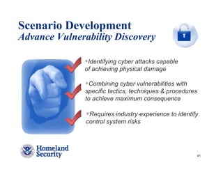 Scenario Development
Advance Vulnerability Discovery

                Identifying cyber attacks capable
               of achieving physical damage

                Combining cyber vulnerabilities with
               specific tactics, techniques & procedures
               to achieve maximum consequence

                Requires industry experience to identify
               control system risks




                                                           41
 